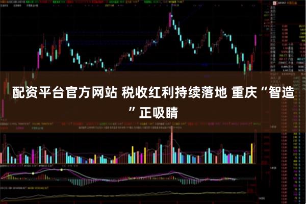 配资平台官方网站 税收红利持续落地 重庆“智造”正吸睛