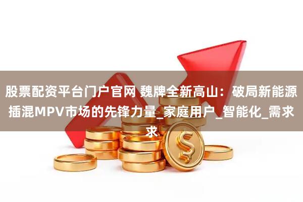 股票配资平台门户官网 魏牌全新高山：破局新能源插混MPV市场的先锋力量_家庭用户_智能化_需求