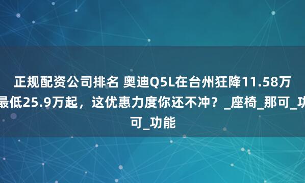 正规配资公司排名 奥迪Q5L在台州狂降11.58万！最低25.9万起，这优惠力度你还不冲？_座椅_那可_功能