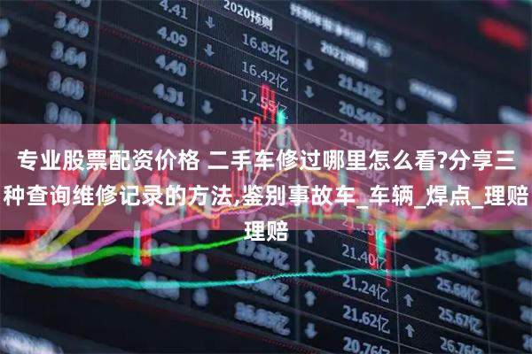 专业股票配资价格 二手车修过哪里怎么看?分享三种查询维修记录的方法,鉴别事故车_车辆_焊点_理赔