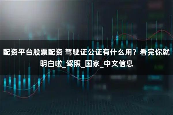 配资平台股票配资 驾驶证公证有什么用？看完你就明白啦_驾照_国家_中文信息