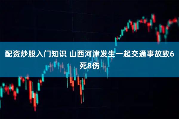 配资炒股入门知识 山西河津发生一起交通事故致6死8伤