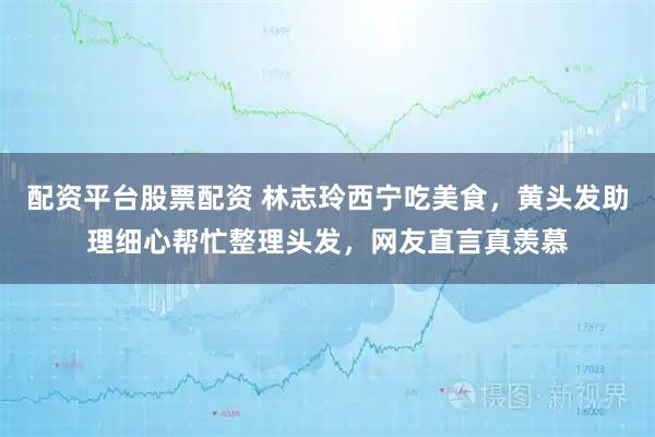 配资平台股票配资 林志玲西宁吃美食，黄头发助理细心帮忙整理头发，网友直言真羡慕