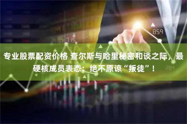 专业股票配资价格 查尔斯与哈里秘密和谈之际，最硬核成员表态：绝不原谅“叛徒”！