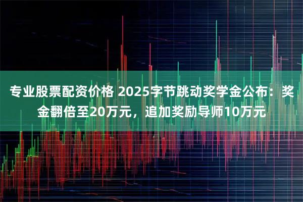 专业股票配资价格 2025字节跳动奖学金公布：奖金翻倍至20万元，追加奖励导师10万元