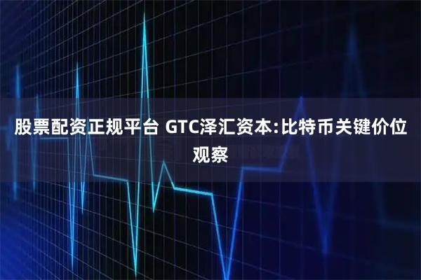 股票配资正规平台 GTC泽汇资本:比特币关键价位观察