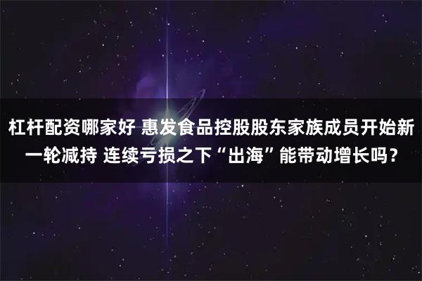 杠杆配资哪家好 惠发食品控股股东家族成员开始新一轮减持 连续亏损之下“出海”能带动增长吗？